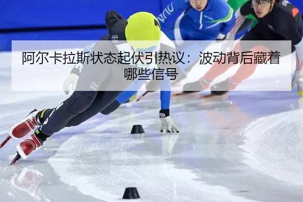 阿尔卡拉斯状态起伏引热议：波动背后藏着哪些信号